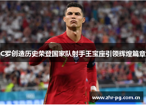 C罗创造历史荣登国家队射手王宝座引领辉煌篇章