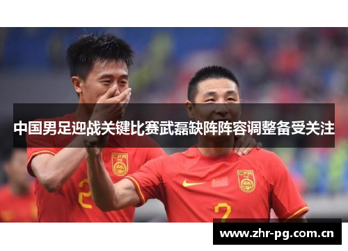 中国男足迎战关键比赛武磊缺阵阵容调整备受关注